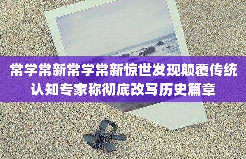 常学常新常学常新惊世发现颠覆传统认知专家称彻底改写历史篇章