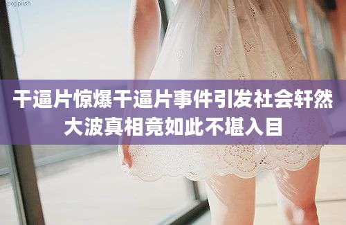 干逼片惊爆干逼片事件引发社会轩然大波真相竟如此不堪入目