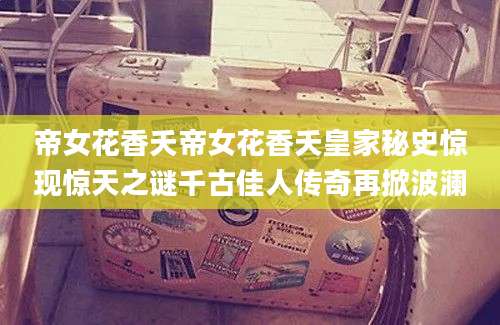 帝女花香夭帝女花香夭皇家秘史惊现惊天之谜千古佳人传奇再掀波澜