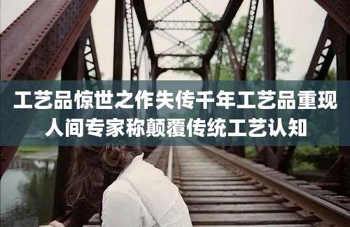 工艺品惊世之作失传千年工艺品重现人间专家称颠覆传统工艺认知