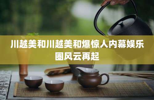 川越美和川越美和爆惊人内幕娱乐圈风云再起