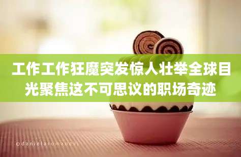 工作工作狂魔突发惊人壮举全球目光聚焦这不可思议的职场奇迹