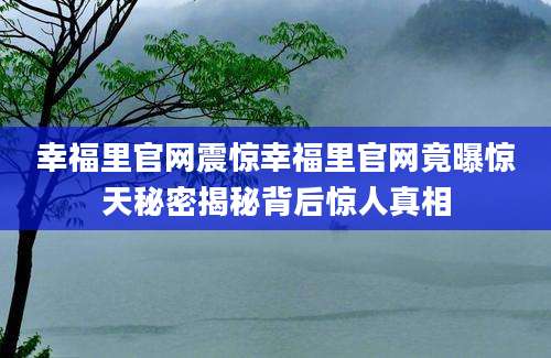 幸福里官网震惊幸福里官网竟曝惊天秘密揭秘背后惊人真相