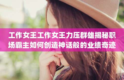工作女王工作女王力压群雄揭秘职场霸主如何创造神话般的业绩奇迹