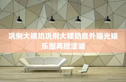 巩俐大裸奶巩俐大裸奶意外曝光娱乐圈再掀波澜