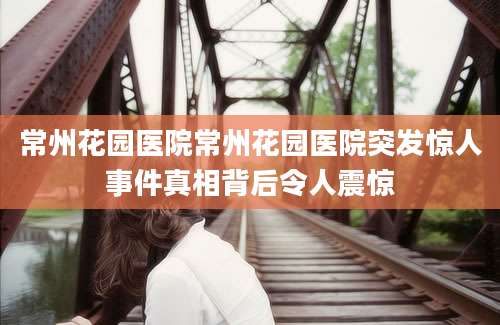 常州花园医院常州花园医院突发惊人事件真相背后令人震惊