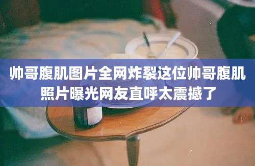 帅哥腹肌图片全网炸裂这位帅哥腹肌照片曝光网友直呼太震撼了