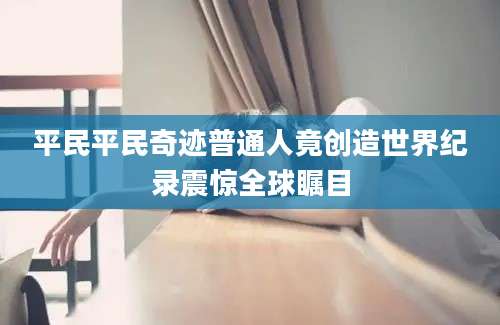 平民平民奇迹普通人竟创造世界纪录震惊全球瞩目