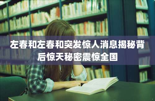 左春和左春和突发惊人消息揭秘背后惊天秘密震惊全国