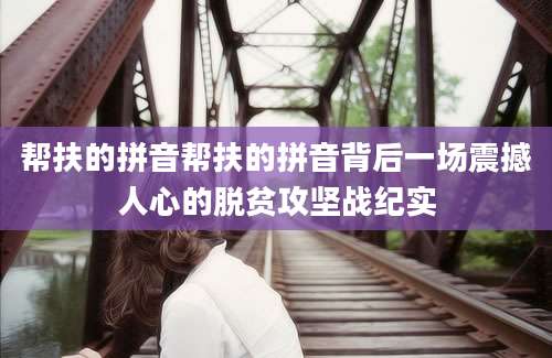帮扶的拼音帮扶的拼音背后一场震撼人心的脱贫攻坚战纪实
