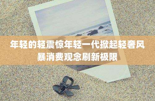 年轻的轻震惊年轻一代掀起轻奢风暴消费观念刷新极限