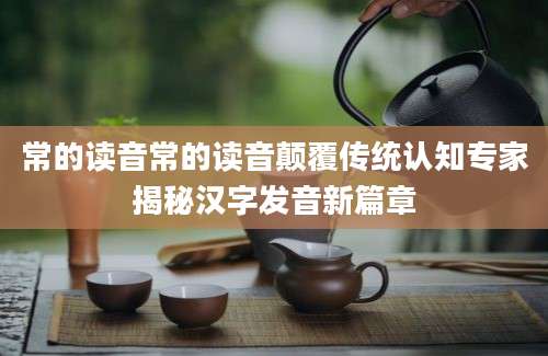 常的读音常的读音颠覆传统认知专家揭秘汉字发音新篇章