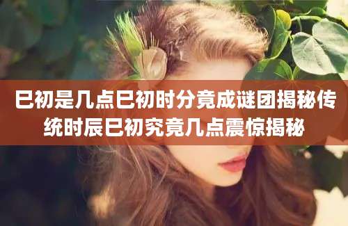 巳初是几点巳初时分竟成谜团揭秘传统时辰巳初究竟几点震惊揭秘