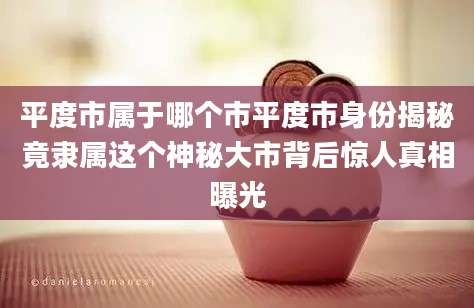 平度市属于哪个市平度市身份揭秘竟隶属这个神秘大市背后惊人真相曝光
