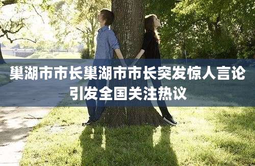 巢湖市市长巢湖市市长突发惊人言论引发全国关注热议