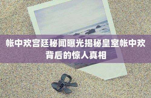 帐中欢宫廷秘闻曝光揭秘皇室帐中欢背后的惊人真相