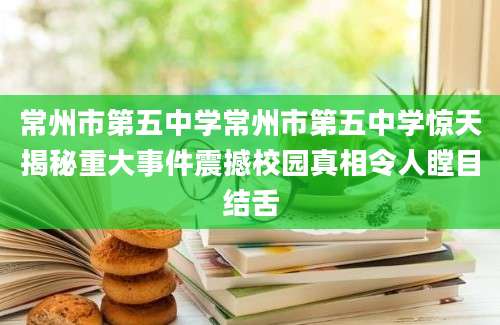 常州市第五中学常州市第五中学惊天揭秘重大事件震撼校园真相令人瞠目结舌
