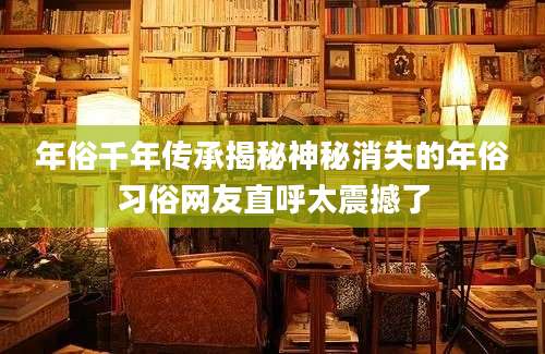年俗千年传承揭秘神秘消失的年俗习俗网友直呼太震撼了