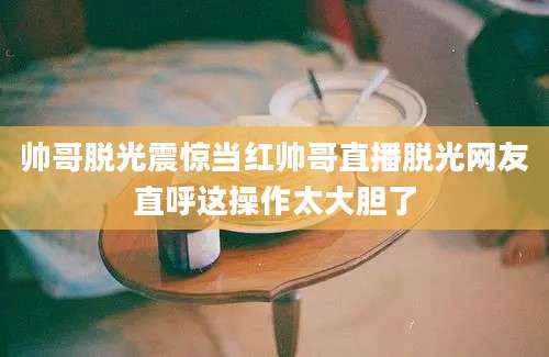 帅哥脱光震惊当红帅哥直播脱光网友直呼这操作太大胆了