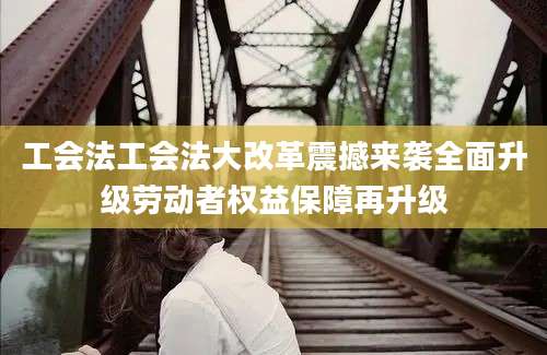 工会法工会法大改革震撼来袭全面升级劳动者权益保障再升级