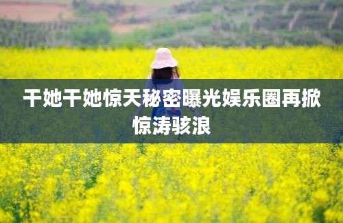 干她干她惊天秘密曝光娱乐圈再掀惊涛骇浪