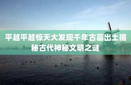 平越平越惊天大发现千年古墓出土揭秘古代神秘文明之谜