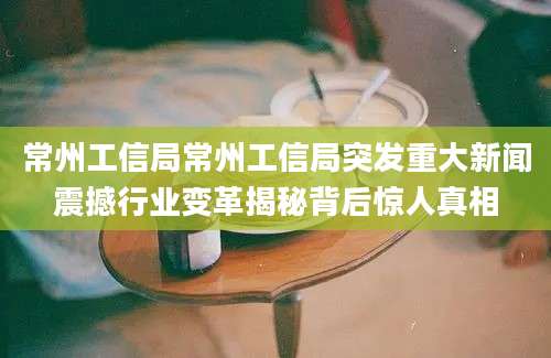 常州工信局常州工信局突发重大新闻震撼行业变革揭秘背后惊人真相
