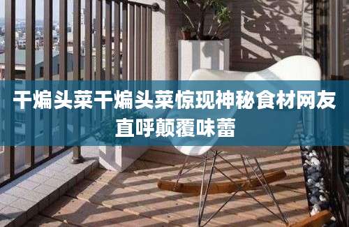 干煸头菜干煸头菜惊现神秘食材网友直呼颠覆味蕾