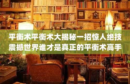 平衡术平衡术大揭秘一招惊人绝技震撼世界谁才是真正的平衡术高手