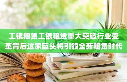 工银租赁工银租赁重大突破行业变革背后这家巨头将引领全新租赁时代
