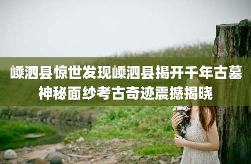 嵊泗县惊世发现嵊泗县揭开千年古墓神秘面纱考古奇迹震撼揭晓