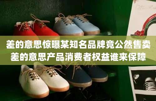 差的意思惊曝某知名品牌竟公然售卖差的意思产品消费者权益谁来保障