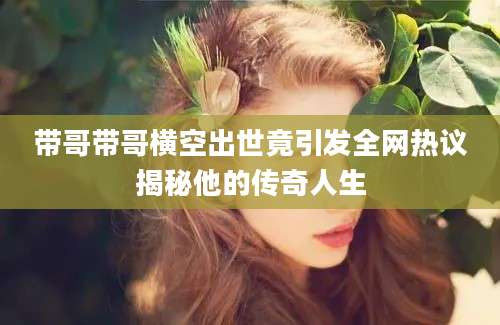 带哥带哥横空出世竟引发全网热议揭秘他的传奇人生