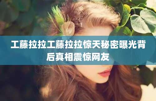 工藤拉拉工藤拉拉惊天秘密曝光背后真相震惊网友