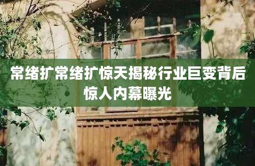 常绪扩常绪扩惊天揭秘行业巨变背后惊人内幕曝光