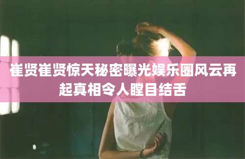 崔贤崔贤惊天秘密曝光娱乐圈风云再起真相令人瞠目结舌