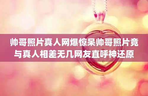 帅哥照片真人网爆惊呆帅哥照片竟与真人相差无几网友直呼神还原