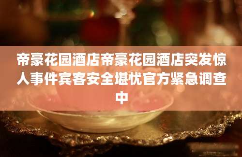 帝豪花园酒店帝豪花园酒店突发惊人事件宾客安全堪忧官方紧急调查中
