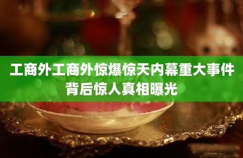 工商外工商外惊爆惊天内幕重大事件背后惊人真相曝光