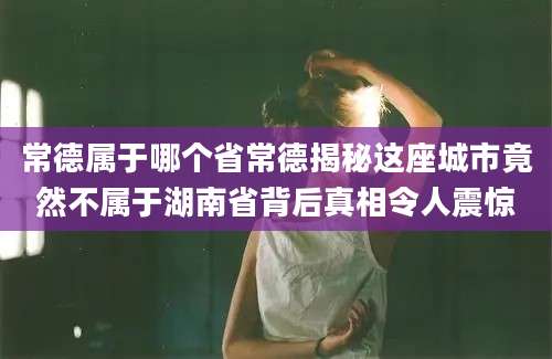 常德属于哪个省常德揭秘这座城市竟然不属于湖南省背后真相令人震惊