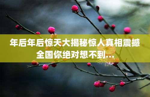 年后年后惊天大揭秘惊人真相震撼全国你绝对想不到...
