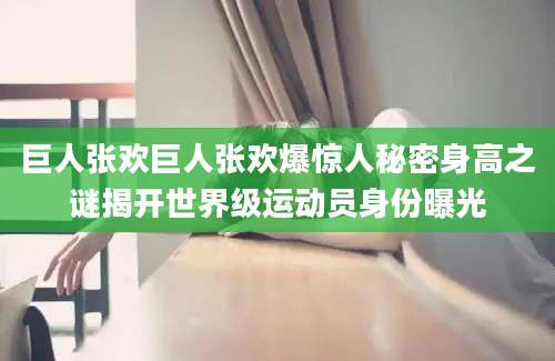 巨人张欢巨人张欢爆惊人秘密身高之谜揭开世界级运动员身份曝光