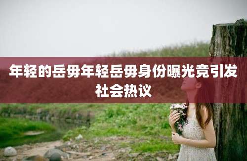 年轻的岳毋年轻岳毋身份曝光竟引发社会热议