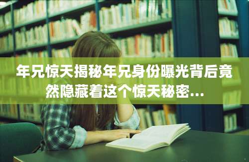 年兄惊天揭秘年兄身份曝光背后竟然隐藏着这个惊天秘密...