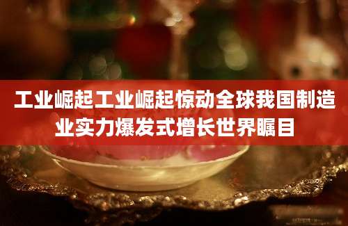 工业崛起工业崛起惊动全球我国制造业实力爆发式增长世界瞩目