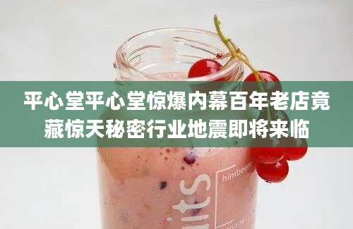 平心堂平心堂惊爆内幕百年老店竟藏惊天秘密行业地震即将来临