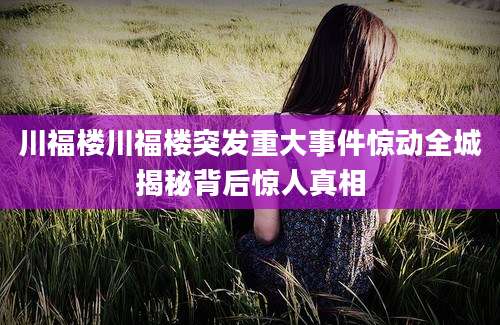 川福楼川福楼突发重大事件惊动全城揭秘背后惊人真相