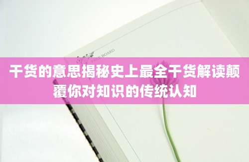 干货的意思揭秘史上最全干货解读颠覆你对知识的传统认知