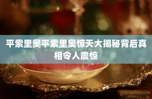 平索里奥平索里奥惊天大揭秘背后真相令人震惊
