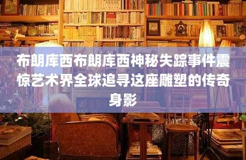 布朗库西布朗库西神秘失踪事件震惊艺术界全球追寻这座雕塑的传奇身影